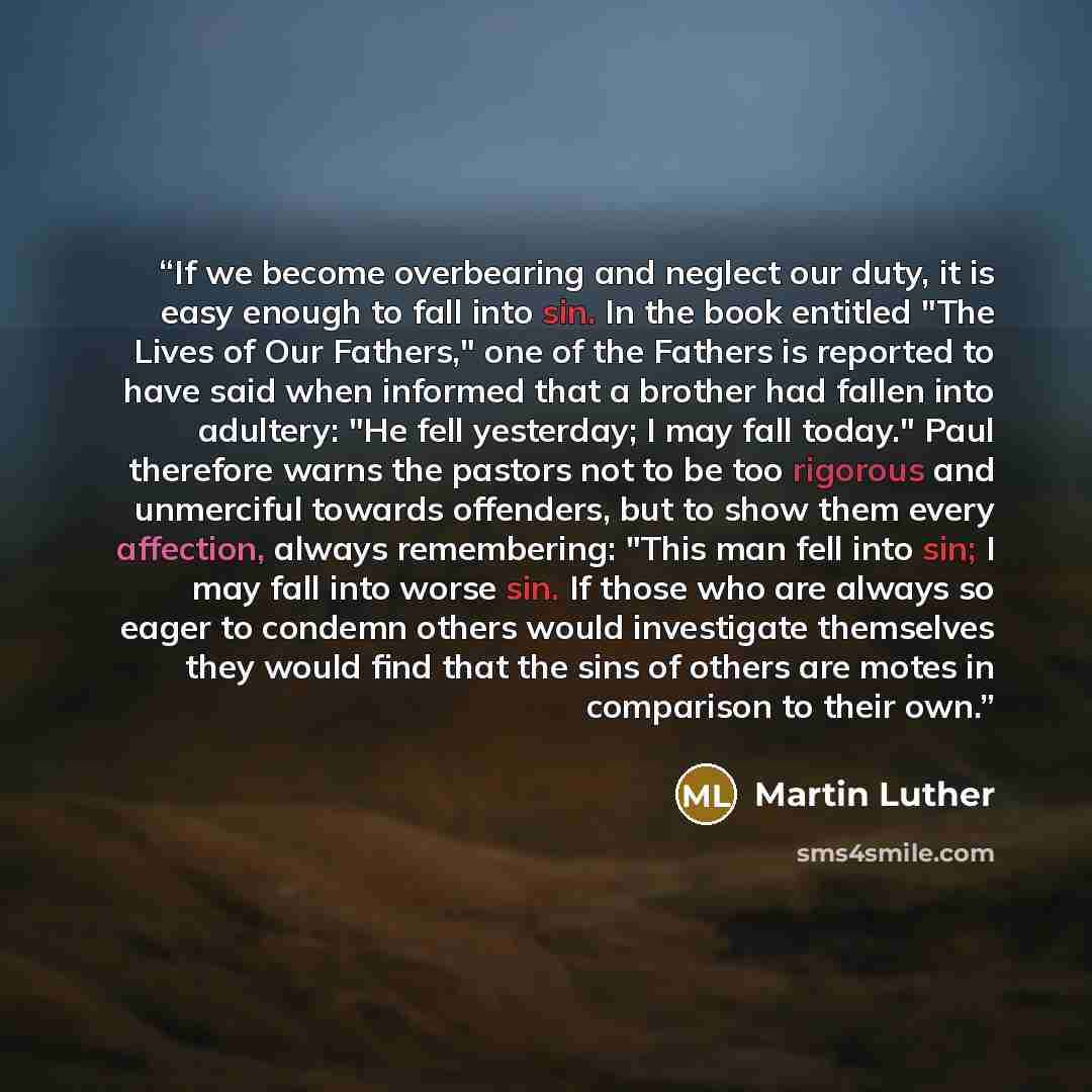 “If we become overbearing and neglect our duty, it is easy enough to fall into sin. In the book entitled "The Lives of Our Fathers," one of the Fathers is reported to have said when informed that a brother had fallen into adultery: "He fell yesterday; I may fall today." Paul therefore warns the…” quote by Martin Luther