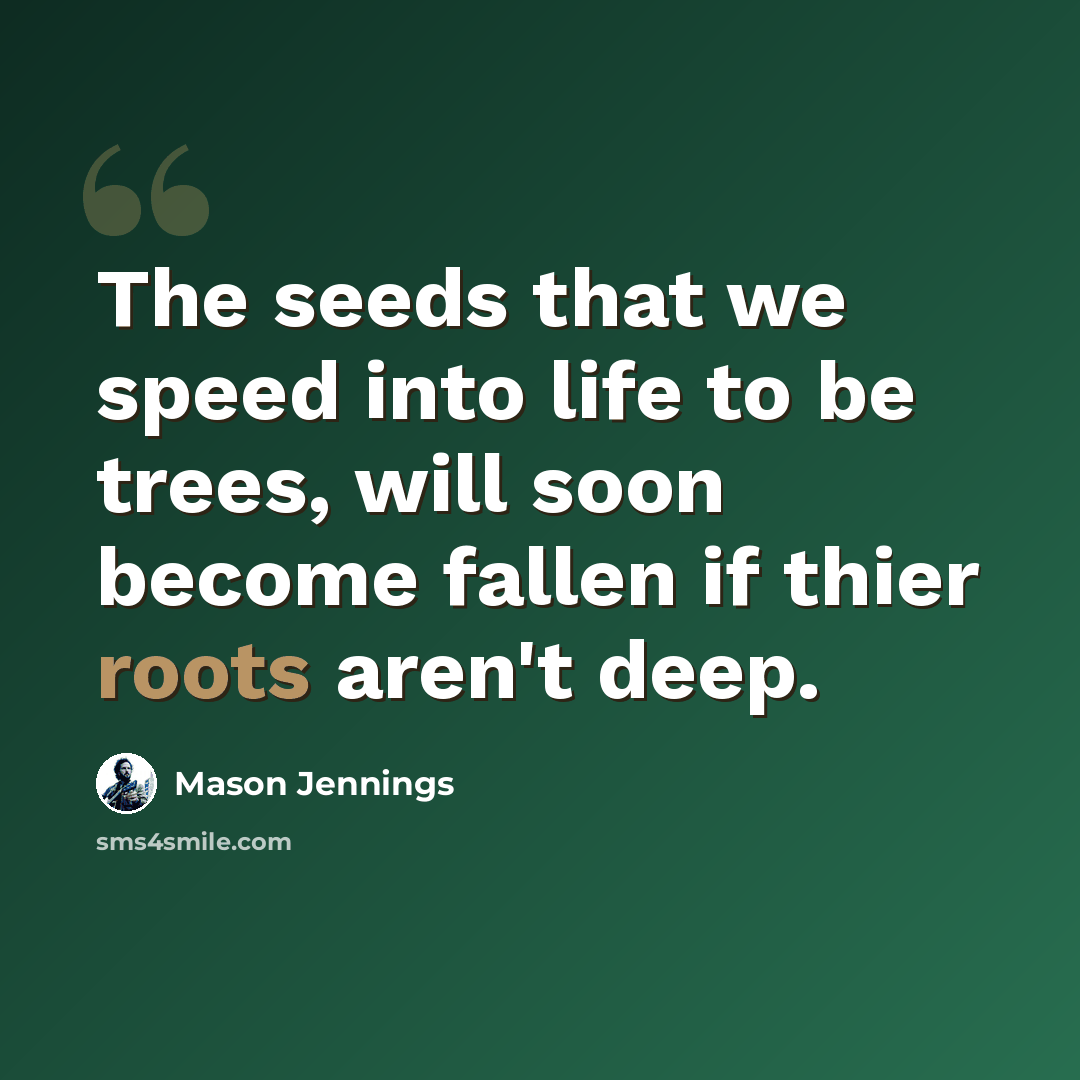 “The seeds that we speed into life to be trees, will soon become fallen if thier roots aren't deep.” quote by Mason Jennings
