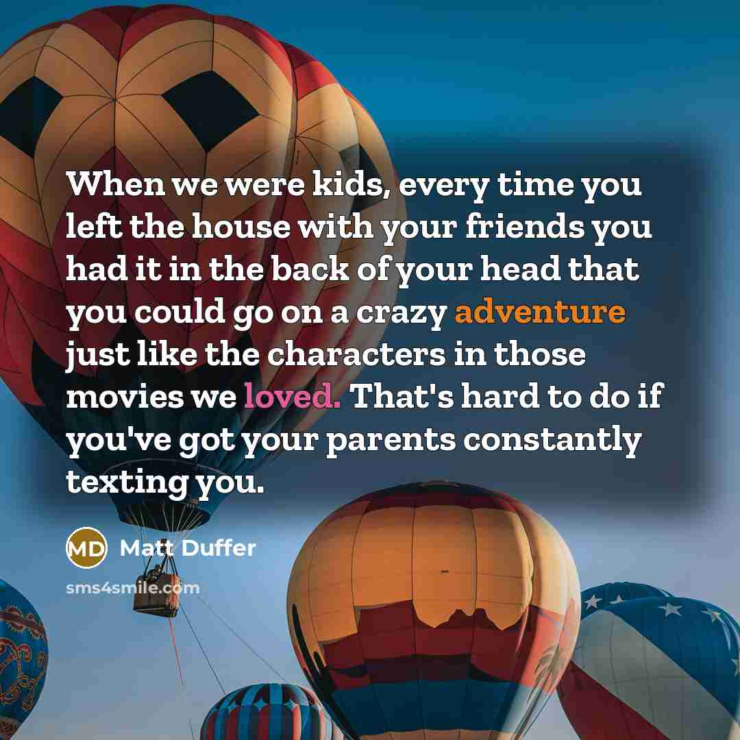 “When we were kids, every time you left the house with your friends you had it in the back of your head that you could go on a crazy adventure just like the characters in those movies we loved. That's hard to do if you've got your parents constantly texting you.” quote by Matt Duffer