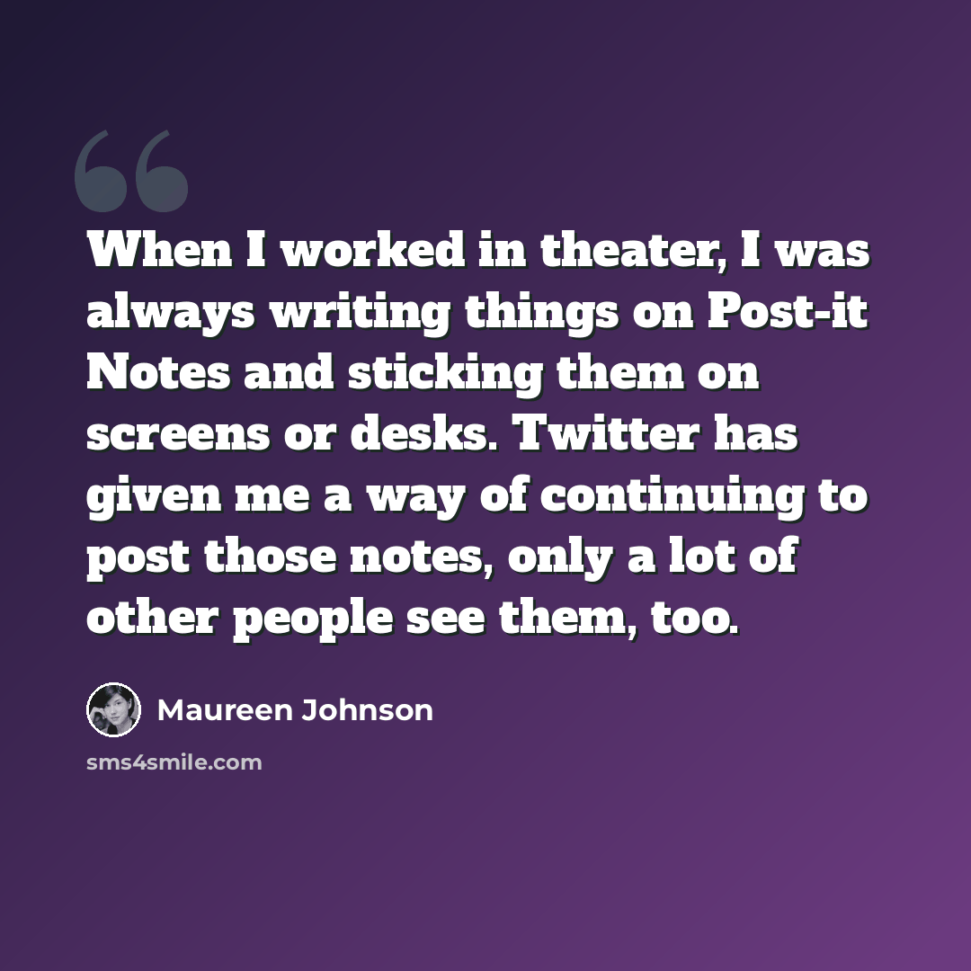 “When I worked in theater, I was always writing things on Post-it Notes and sticking them on screens or desks. Twitter has given me a way of continuing to post those notes, only a lot of other people see them, too.” quote by Maureen Johnson