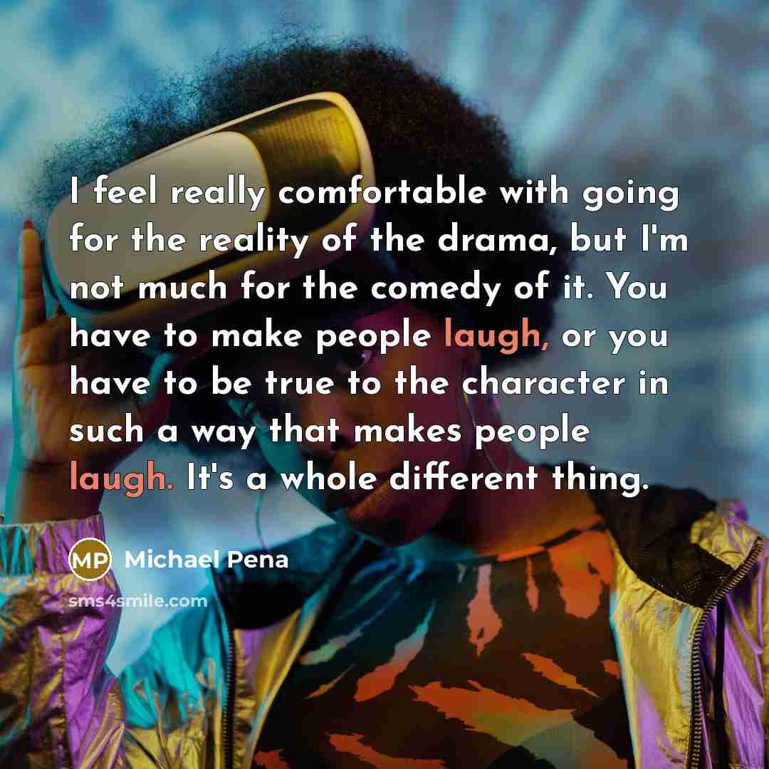 “I feel really comfortable with going for the reality of the drama, but I'm not much for the comedy of it. You have to make people laugh, or you have to be true to the character in such a way that makes people laugh. It's a whole different thing.” quote by Michael Pena