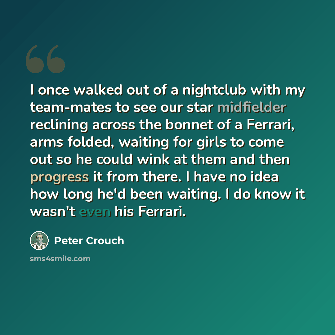 “I once walked out of a nightclub with my team-mates to see our star midfielder reclining across the bonnet of a Ferrari, arms folded, waiting for girls to come out so he could wink at them and then progress it from there. I have no idea how long he'd been waiting. I do know it wasn't even his…” quote by Peter Crouch