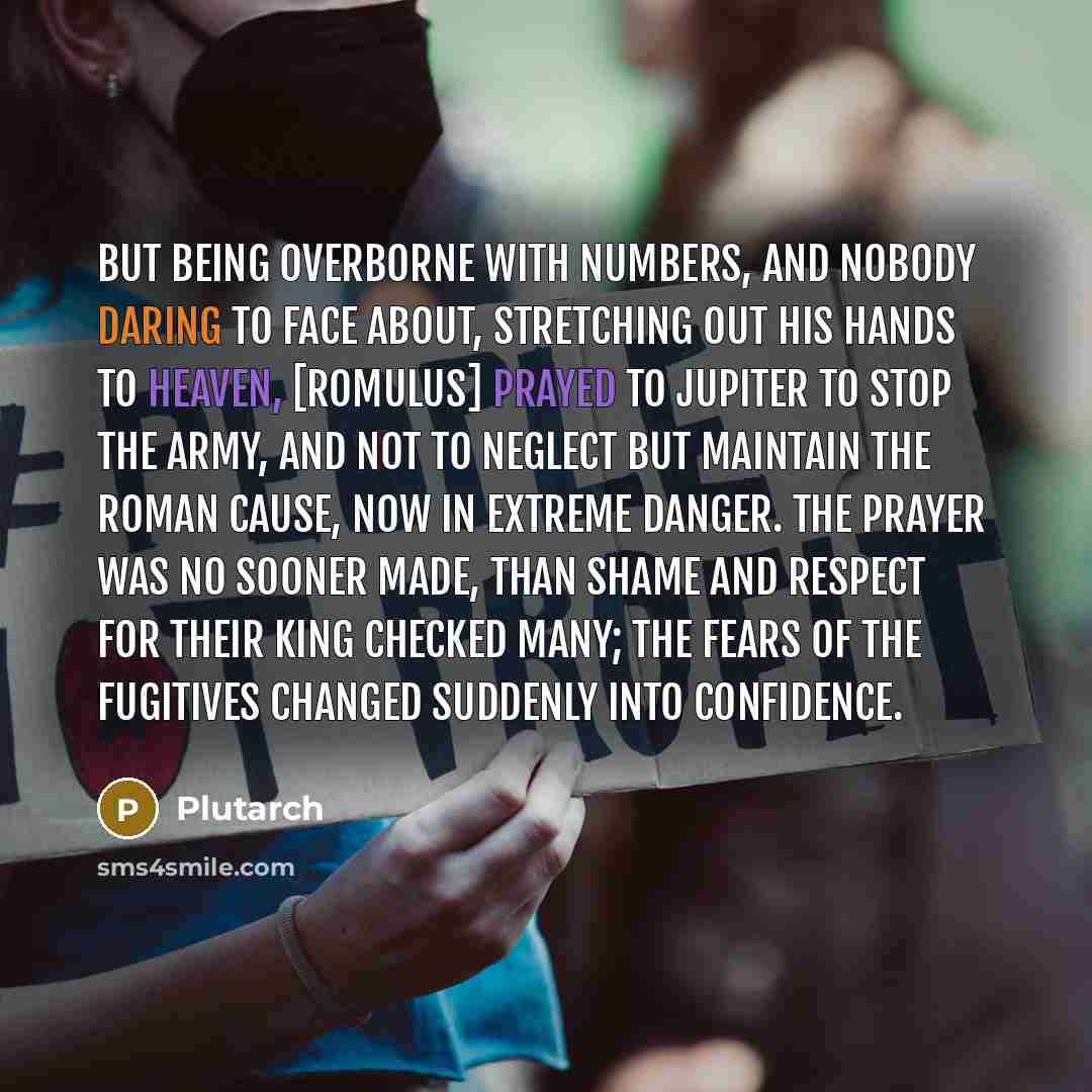 “But being overborne with numbers, and nobody daring to face about, stretching out his hands to heaven, [Romulus] prayed to Jupiter to stop the army, and not to neglect but maintain the Roman cause, now in extreme danger. The prayer was no sooner made, than shame and respect for their king checked…” quote by Plutarch