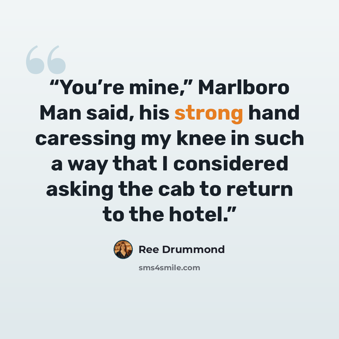 “You’re mine,” Marlboro Man said, his strong hand caressing my knee in such a way that I considered asking the cab to return to the hotel.” quote by Ree Drummond