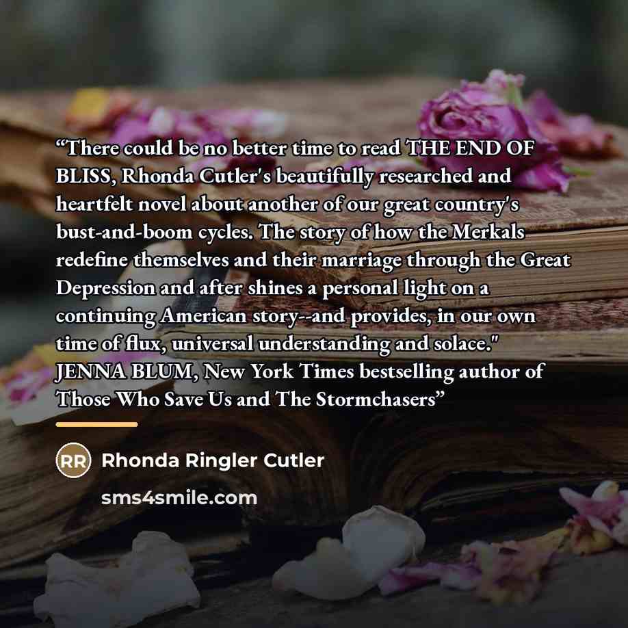 “There could be no better time to read THE END OF BLISS, Rhonda Cutler's beautifully researched and heartfelt novel about another of our great country's bust-and-boom cycles. The story of how the Merkals redefine themselves and their marriage through the Great Depression and after shines a personal…” quote by Rhonda Ringler Cutler