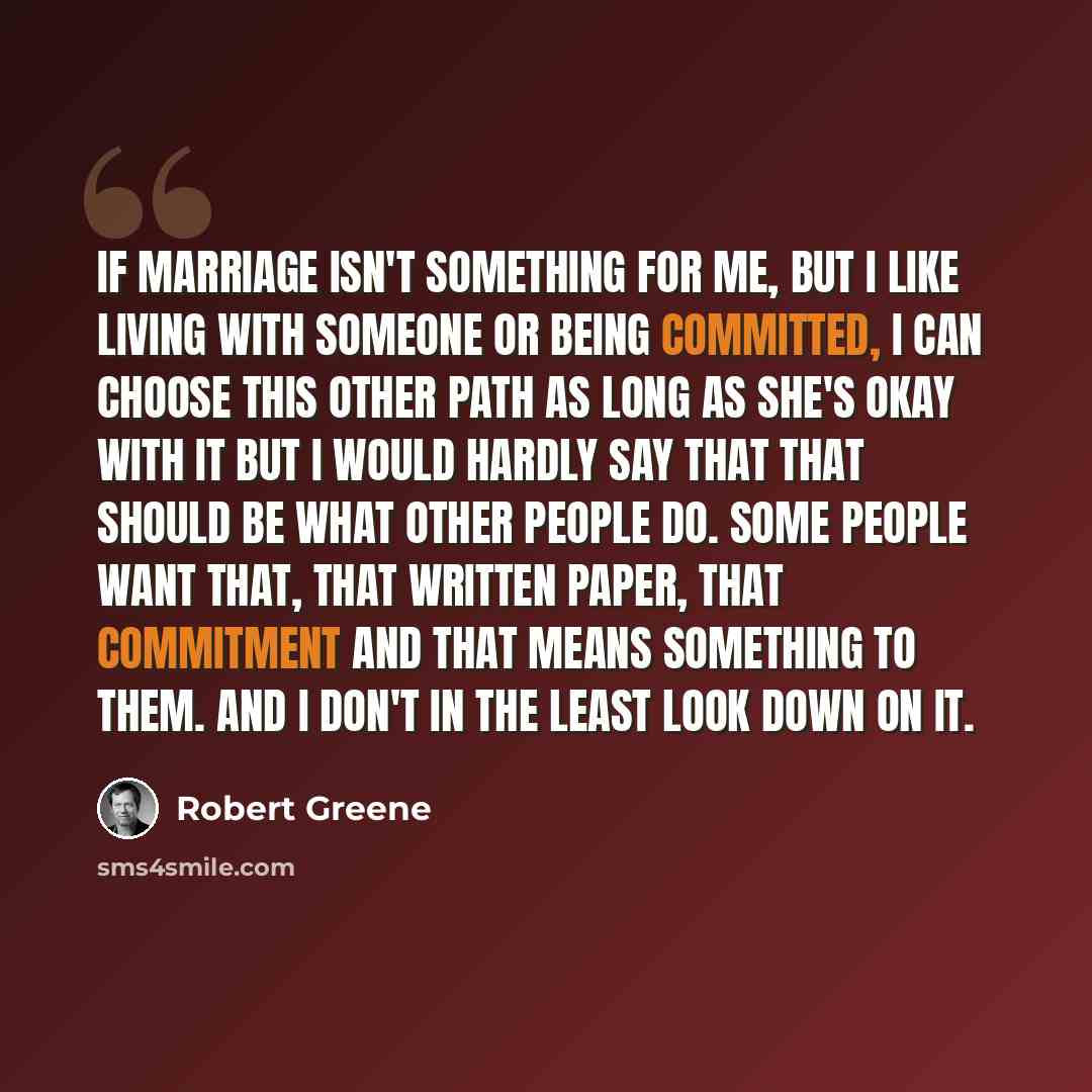 “If marriage isn't something for me, but I like living with someone or being committed, I can choose this other path as long as she's okay with it but I would hardly say that that should be what other people do. Some people want that, that written paper, that commitment and that means something to…” quote by Robert Greene