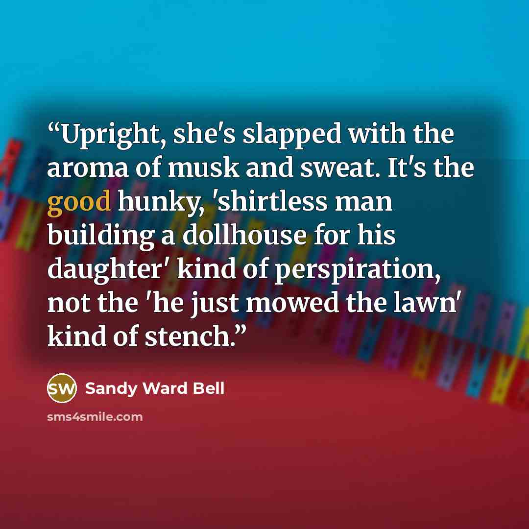 “Upright, she's slapped with the aroma of musk and sweat. It's the good hunky, 'shirtless man building a dollhouse for his daughter' kind of perspiration, not the 'he just mowed the lawn' kind of stench.” quote by Sandy Ward Bell