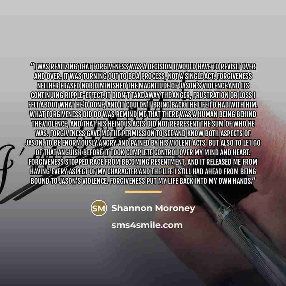 “I was realizing that forgiveness was a decision I would have to revisit over and over. It was turning out to be a process, not a single act. Forgiveness neither erased nor diminished the magnitude of Jason's violence and its continuing ripple-effect. It didn't take away the anger, frustration or…” quote by Shannon Moroney