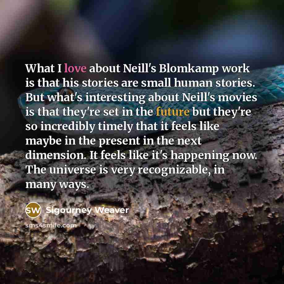 “What I love about Neill's Blomkamp work is that his stories are small human stories. But what's interesting about Neill's movies is that they're set in the future but they're so incredibly timely that it feels like maybe in the present in the next dimension. It feels like it's happening now. The…” quote by Sigourney Weaver