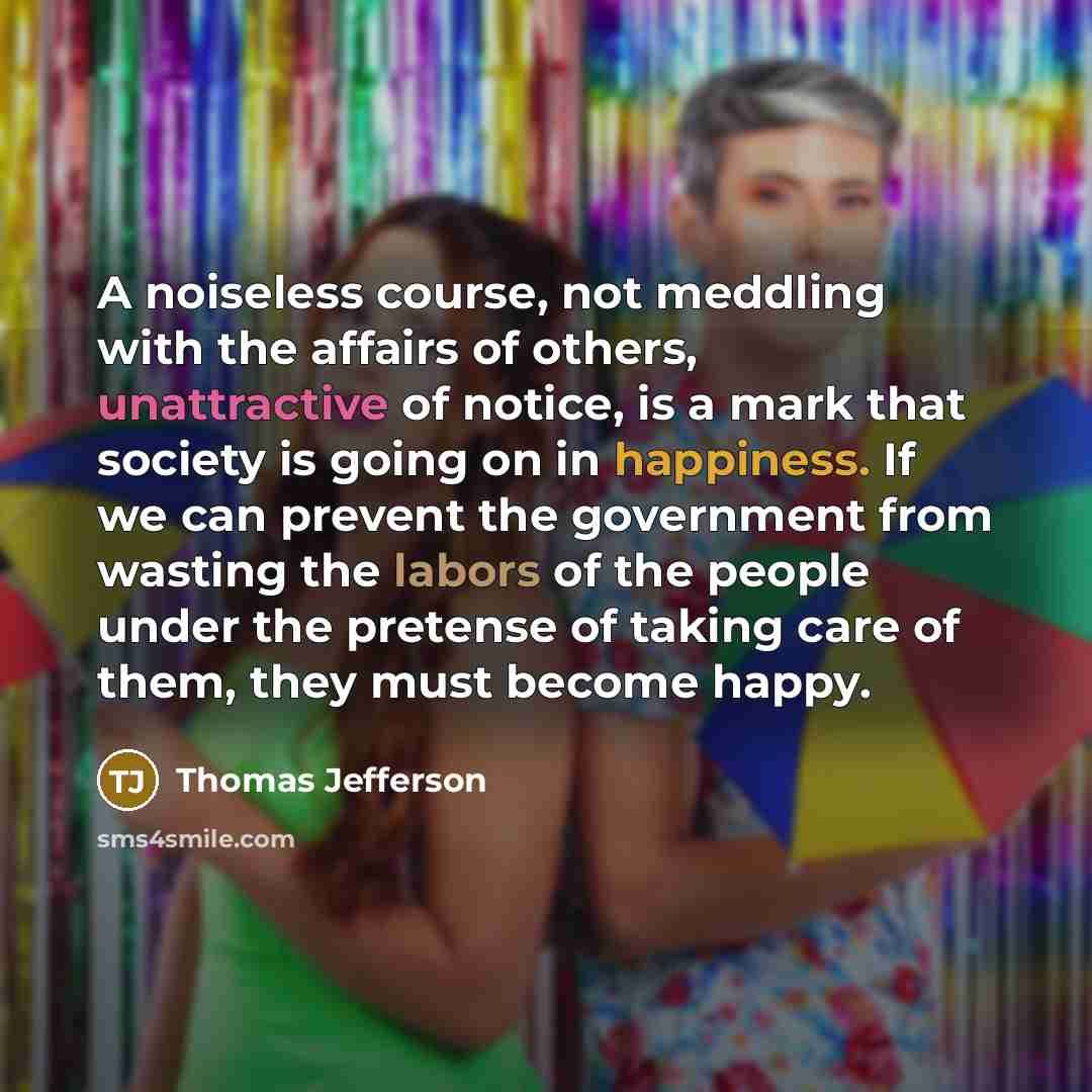 “A noiseless course, not meddling with the affairs of others, unattractive of notice, is a mark that society is going on in happiness. If we can prevent the government from wasting the labors of the people under the pretense of taking care of them, they must become happy.” quote by Thomas Jefferson