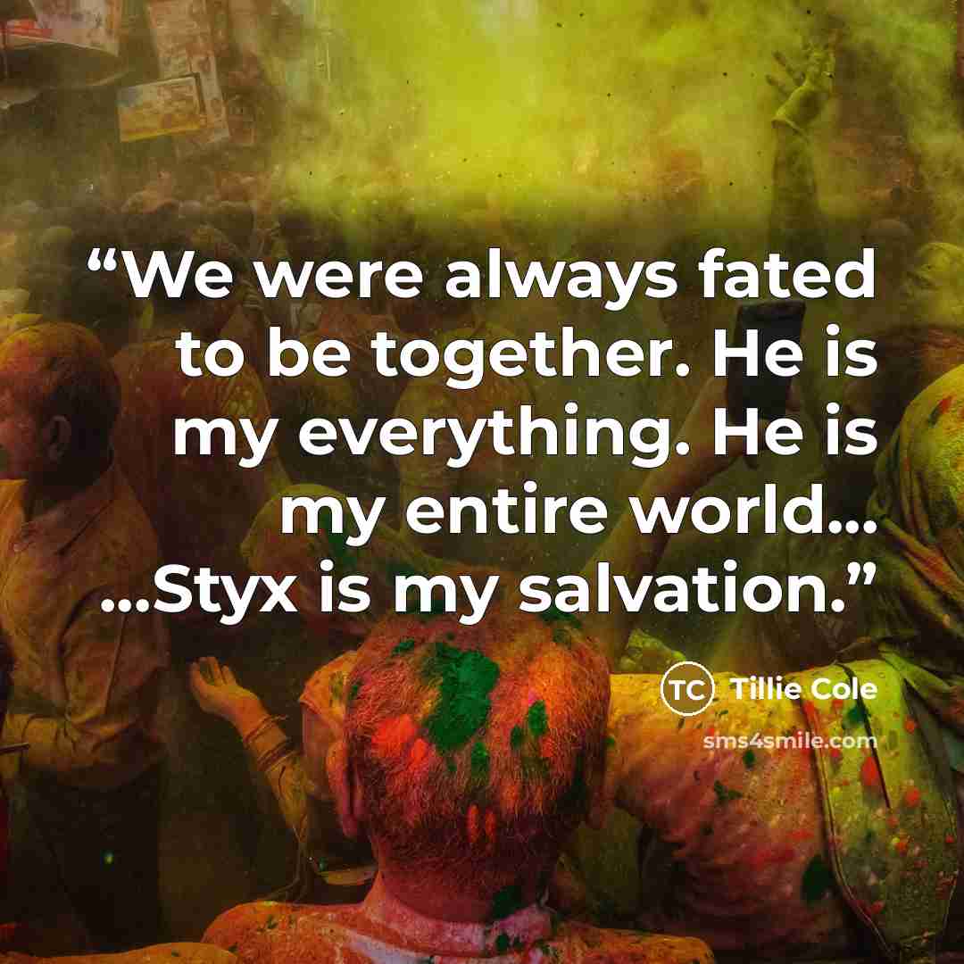 “We were always fated to be together. He is my everything. He is my entire world... ...Styx is my salvation.” quote by Tillie Cole