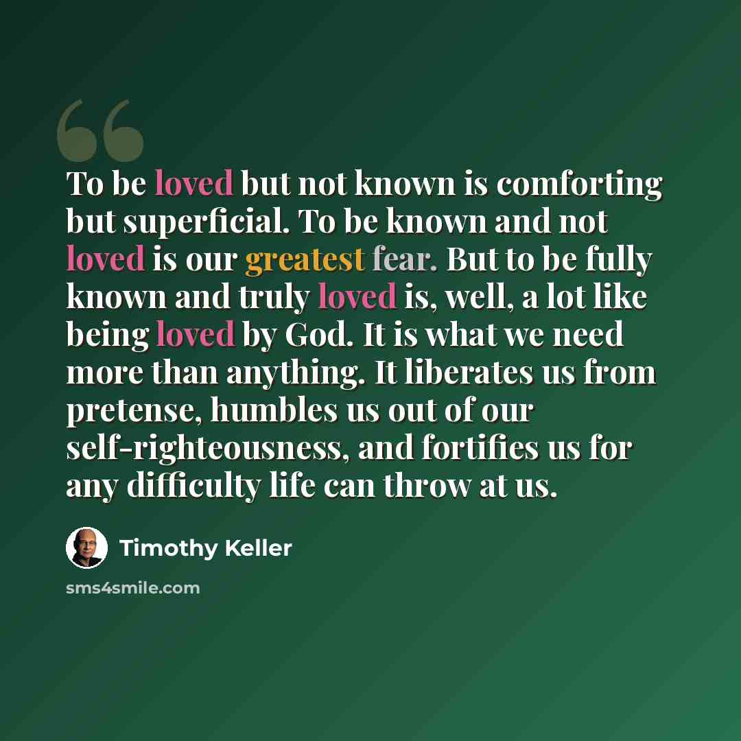 “To be loved but not known is comforting but superficial. To be known and not loved is our greatest fear. But to be fully known and truly loved is, well, a lot like being loved by God. It is what we need more than anything. It liberates us from pretense, humbles us out of our self-righteousness…” quote by Timothy Keller