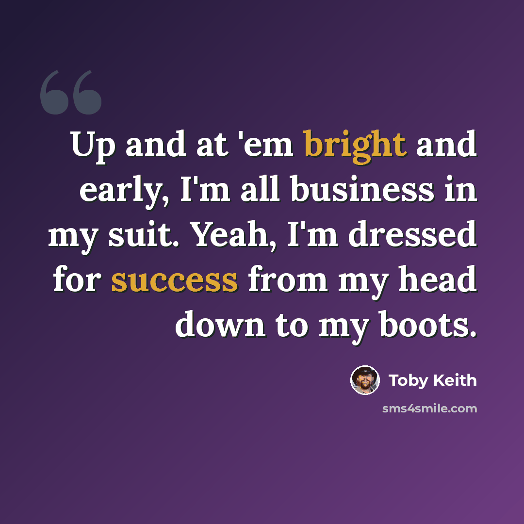 “Up and at 'em bright and early, I'm all business in my suit. Yeah, I'm dressed for success from my head down to my boots.” quote by Toby Keith