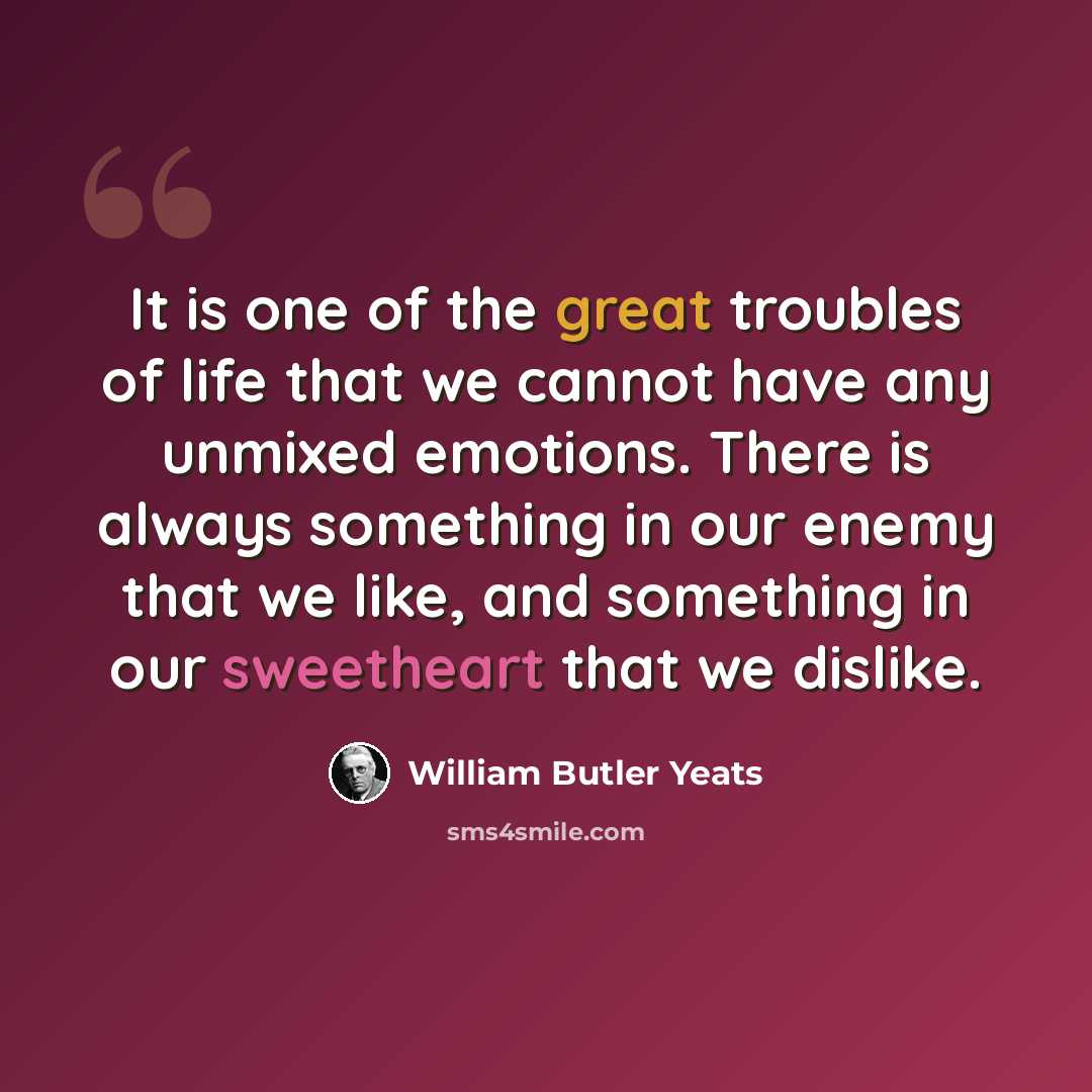 “It is one of the great troubles of life that we cannot have any unmixed emotions. There is always something in our enemy that we like, and something in our sweetheart that we dislike.” quote by William Butler Yeats