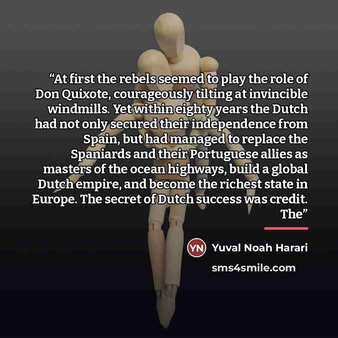 “At first the rebels seemed to play the role of Don Quixote, courageously tilting at invincible windmills. Yet within eighty years the Dutch had not only secured their independence from Spain, but had managed to replace the Spaniards and their Portuguese allies as masters of the ocean highways…” quote by Yuval Noah Harari