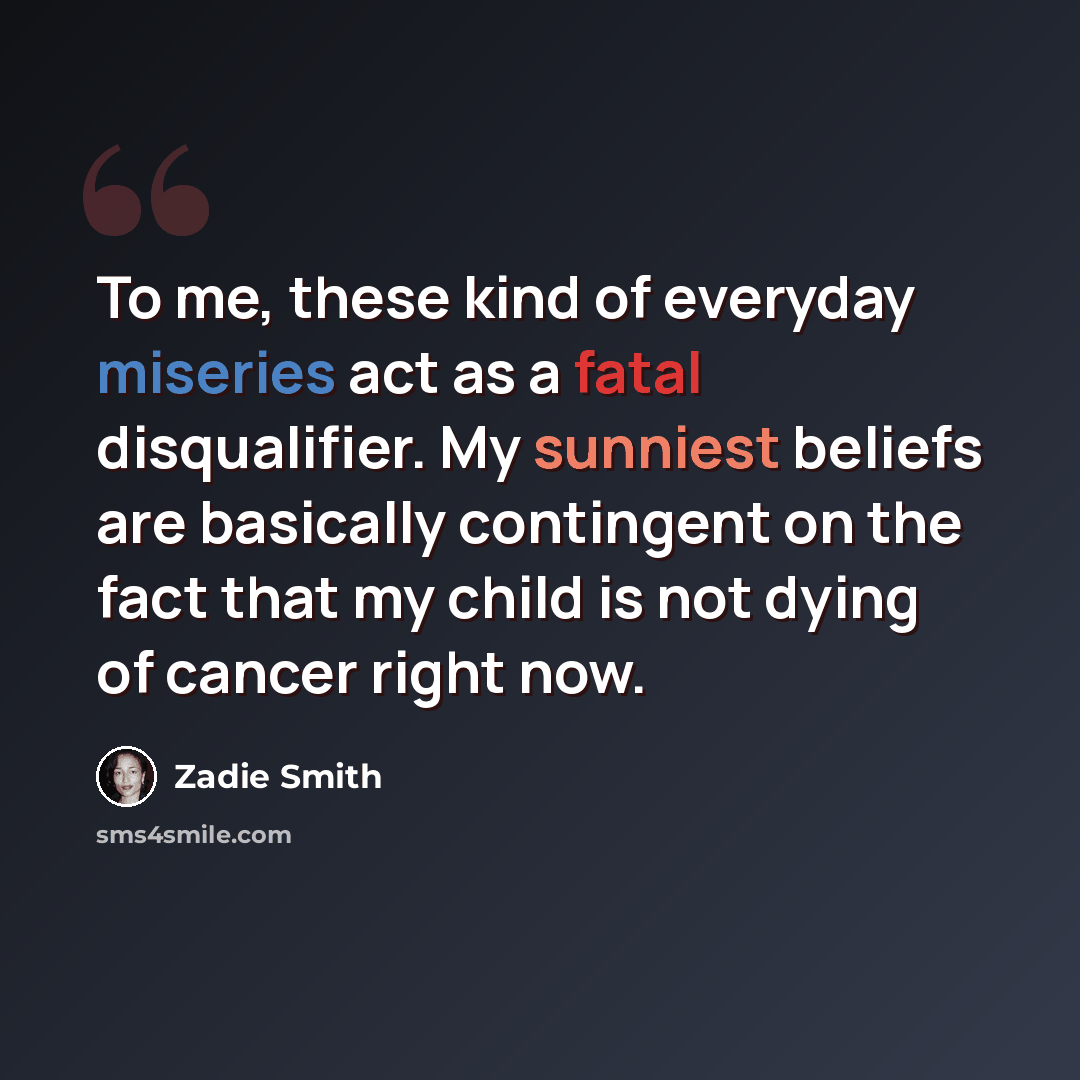 “To me, these kind of everyday miseries act as a fatal disqualifier. My sunniest beliefs are basically contingent on the fact that my child is not dying of cancer right now.” quote by Zadie Smith