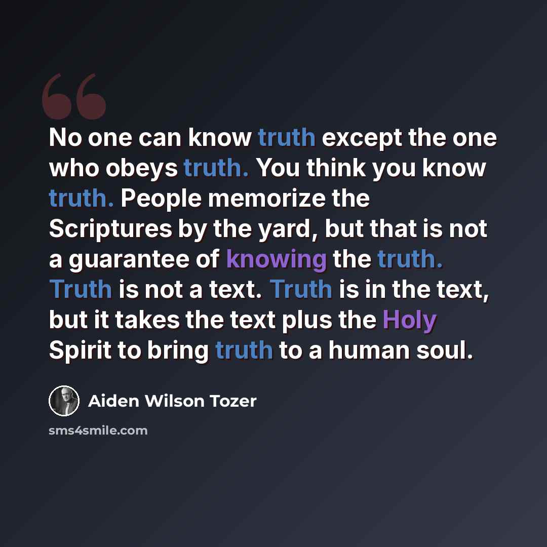 “No one can know truth except the one who obeys truth. You think you know truth. People memorize the Scriptures by the yard, but that is not a guarantee of knowing the truth. Truth is not a text. Truth is in the text, but it takes the text plus the Holy Spirit to bring truth to a human soul.” quote by Aiden Wilson Tozer