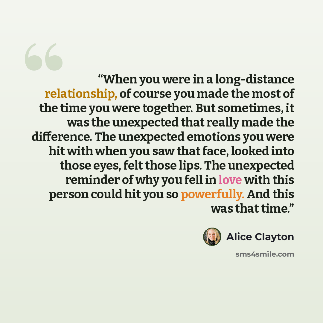 “When you were in a long-distance relationship, of course you made the most of the time you were together. But sometimes, it was the unexpected that really made the difference. The unexpected emotions you were hit with when you saw that face, looked into those eyes, felt those lips. The unexpected…” quote by Alice Clayton