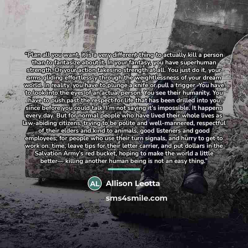 “Plan all you want, it is a very different thing to actually kill a person than to fantasize about it. In your fantasy, you have superhuman strength. Or your action takes no strength at all. You just do it, your arms gliding effortlessly through the weightlessness of your dream world. In reality…” quote by Allison Leotta