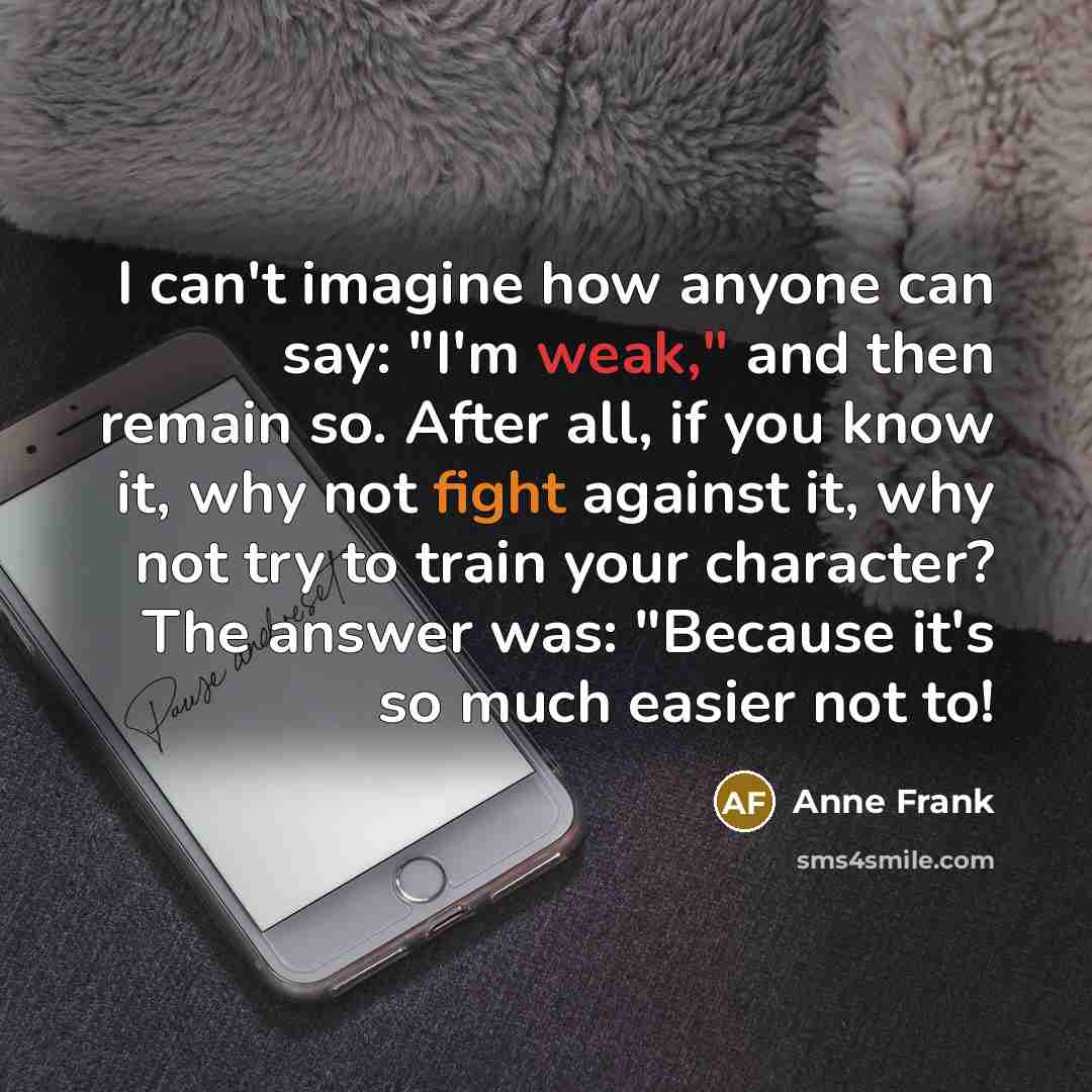 “I can't imagine how anyone can say: "I'm weak," and then remain so. After all, if you know it, why not fight against it, why not try to train your character? The answer was: "Because it's so much easier not to!” quote by Anne Frank