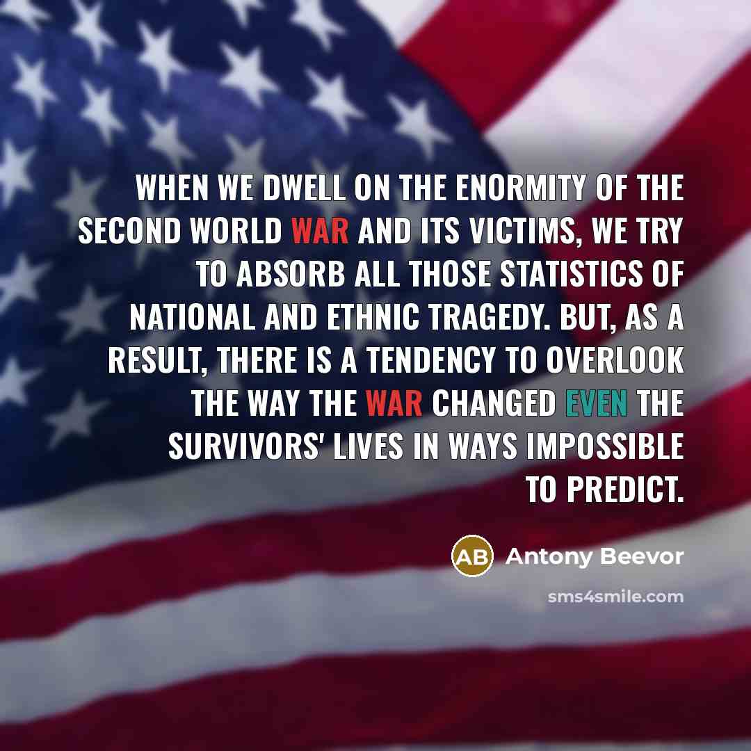 “When we dwell on the enormity of the Second World War and its victims, we try to absorb all those statistics of national and ethnic tragedy. But, as a result, there is a tendency to overlook the way the war changed even the survivors' lives in ways impossible to predict.” quote by Antony Beevor