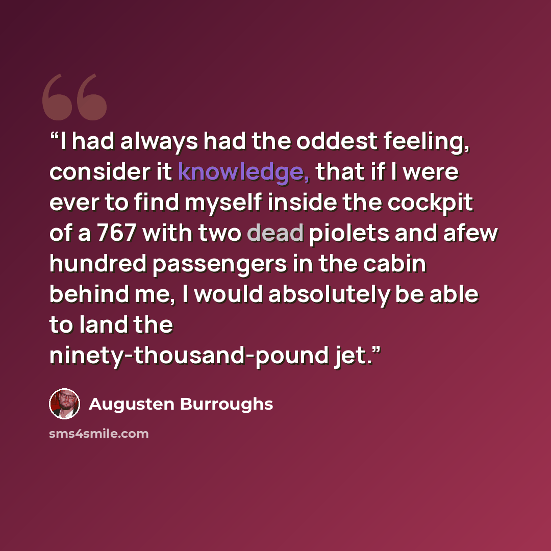“I had always had the oddest feeling, consider it knowledge, that if I were ever to find myself inside the cockpit of a 767 with two dead piolets and afew hundred passengers in the cabin behind me, I would absolutely be able to land the ninety-thousand-pound jet.” quote by Augusten Burroughs