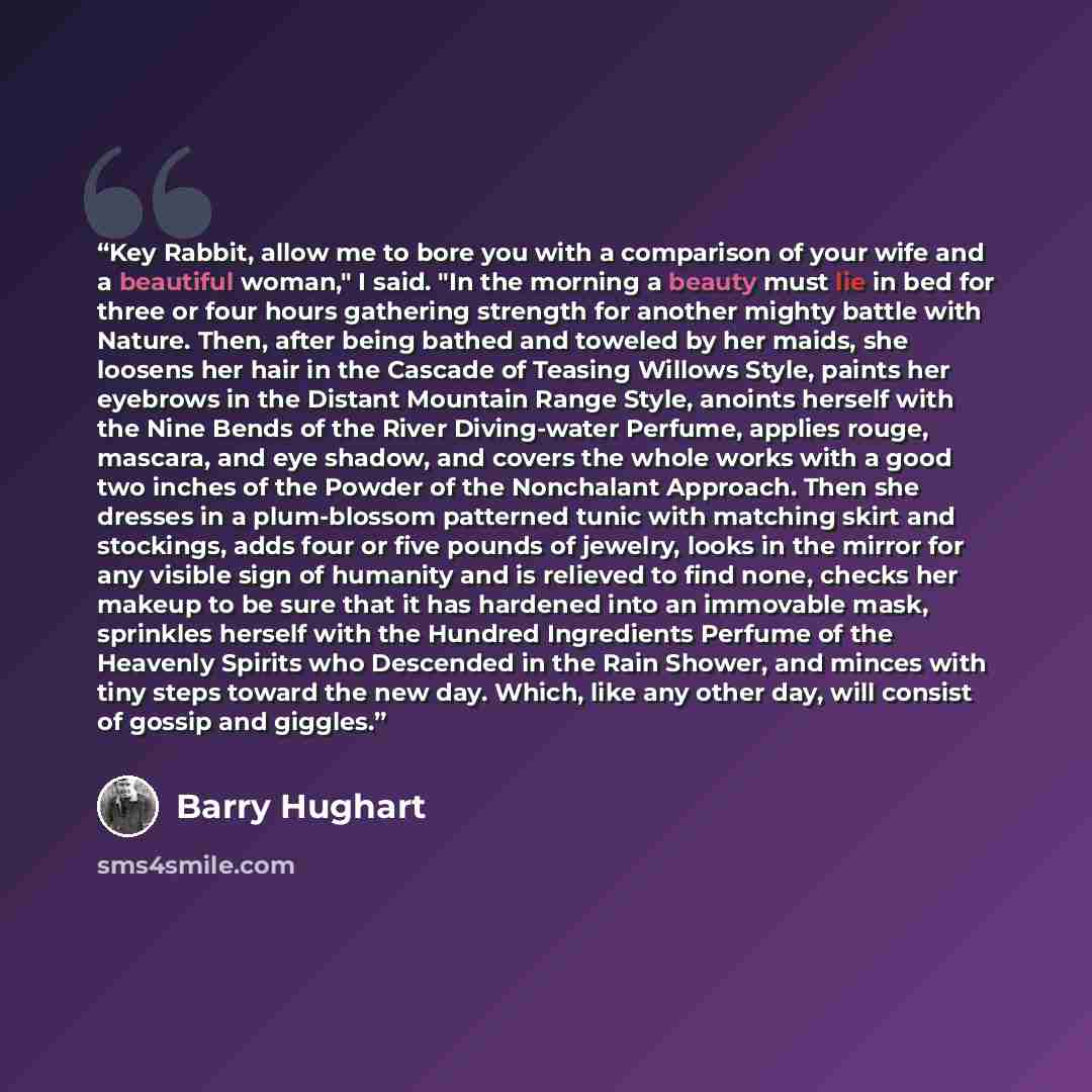 “Key Rabbit, allow me to bore you with a comparison of your wife and a beautiful woman," I said. "In the morning a beauty must lie in bed for three or four hours gathering strength for another mighty battle with Nature. Then, after being bathed and toweled by her maids, she loosens her hair in the…” quote by Barry Hughart