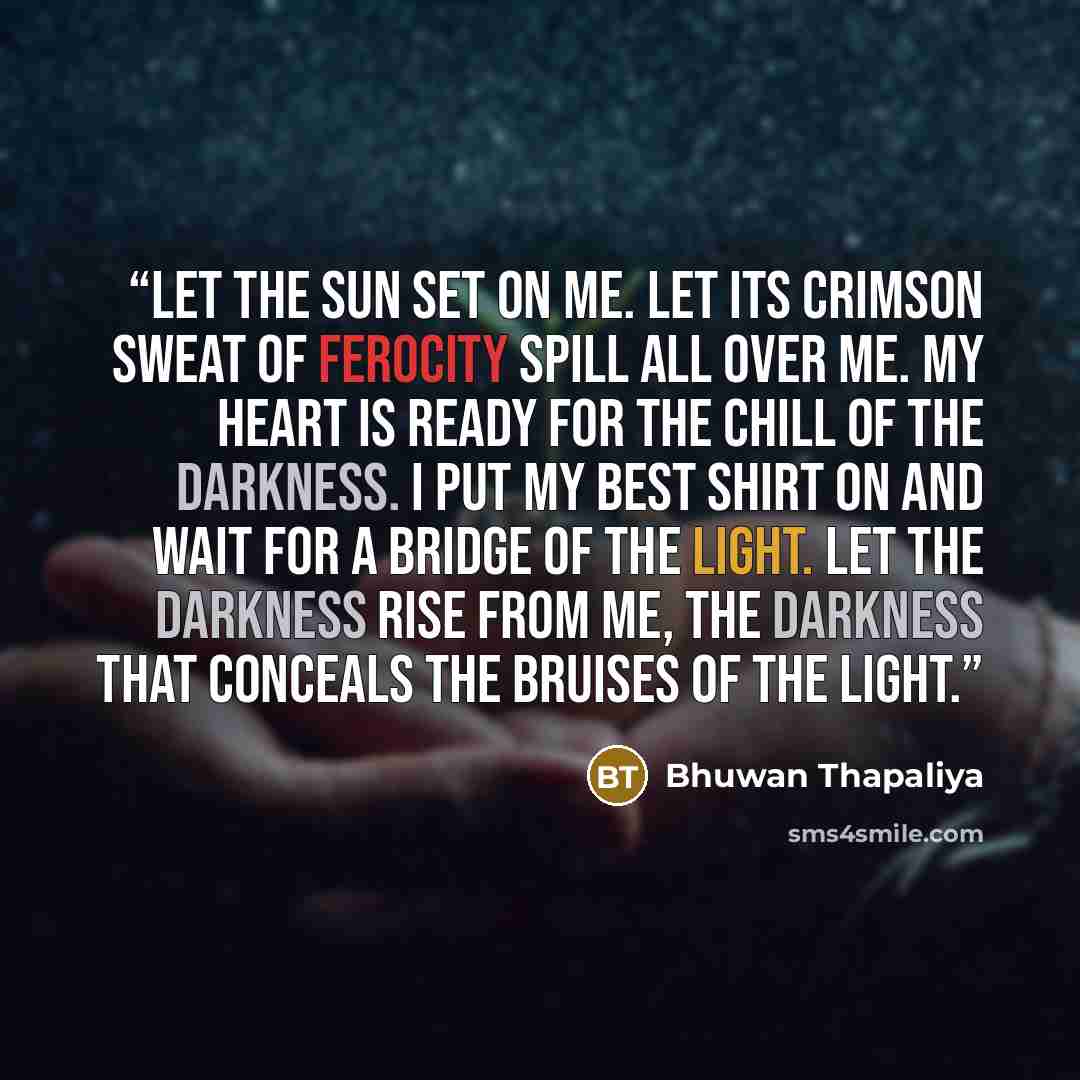 “Let the sun set on me. Let its crimson sweat of ferocity spill all over me. My heart is ready for the chill of the darkness. I put my best shirt on and wait for a bridge of the light. Let the darkness rise from me, the darkness that conceals the bruises of the light.” quote by Bhuwan Thapaliya