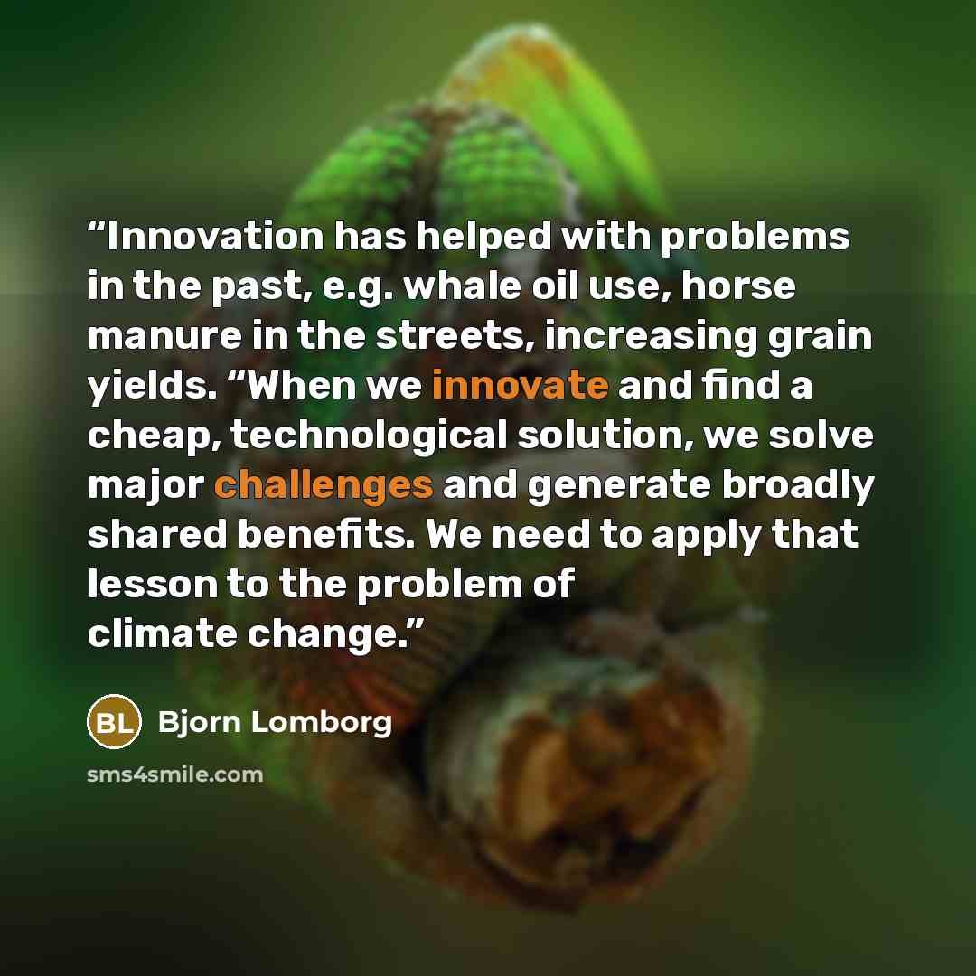 “Innovation has helped with problems in the past, e.g. whale oil use, horse manure in the streets, increasing grain yields. “When we innovate and find a cheap, technological solution, we solve major challenges and generate broadly shared benefits. We need to apply that lesson to the problem of…” quote by Bjorn Lomborg