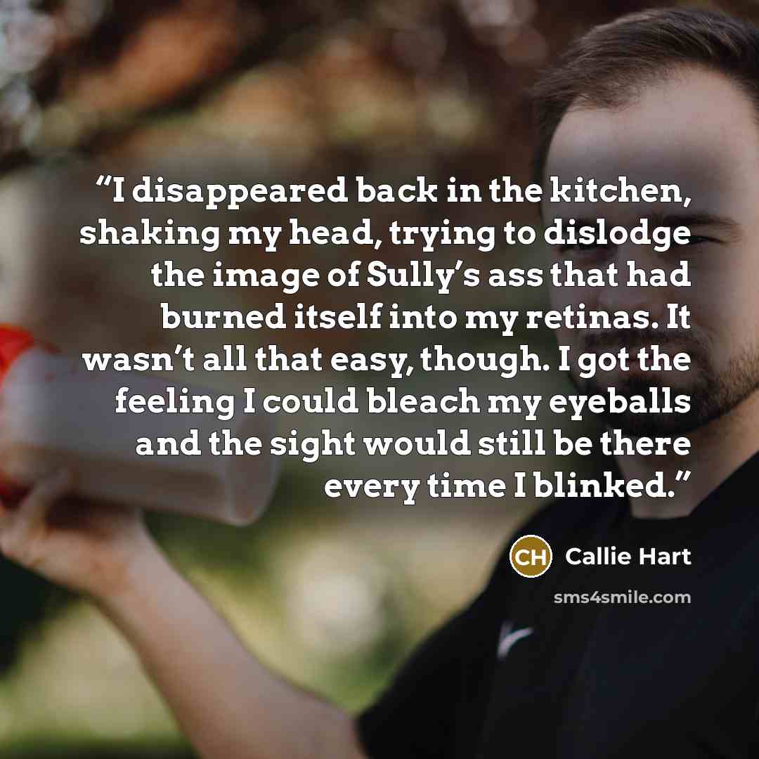“I disappeared back in the kitchen, shaking my head, trying to dislodge the image of Sully’s ass that had burned itself into my retinas. It wasn’t all that easy, though. I got the feeling I could bleach my eyeballs and the sight would still be there every time I blinked.” quote by Callie Hart