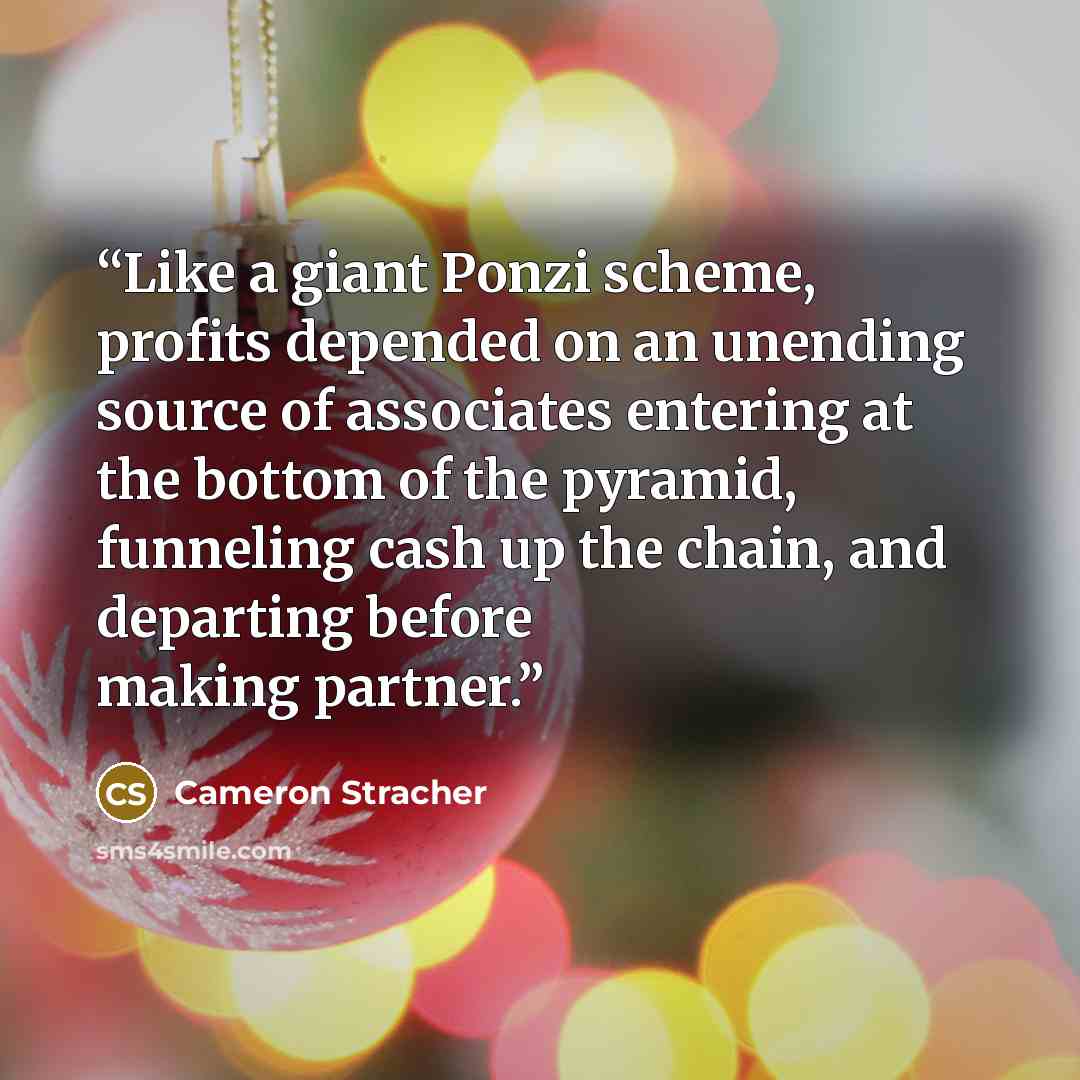 “Like a giant Ponzi scheme, profits depended on an unending source of associates entering at the bottom of the pyramid, funneling cash up the chain, and departing before making partner.” quote by Cameron Stracher