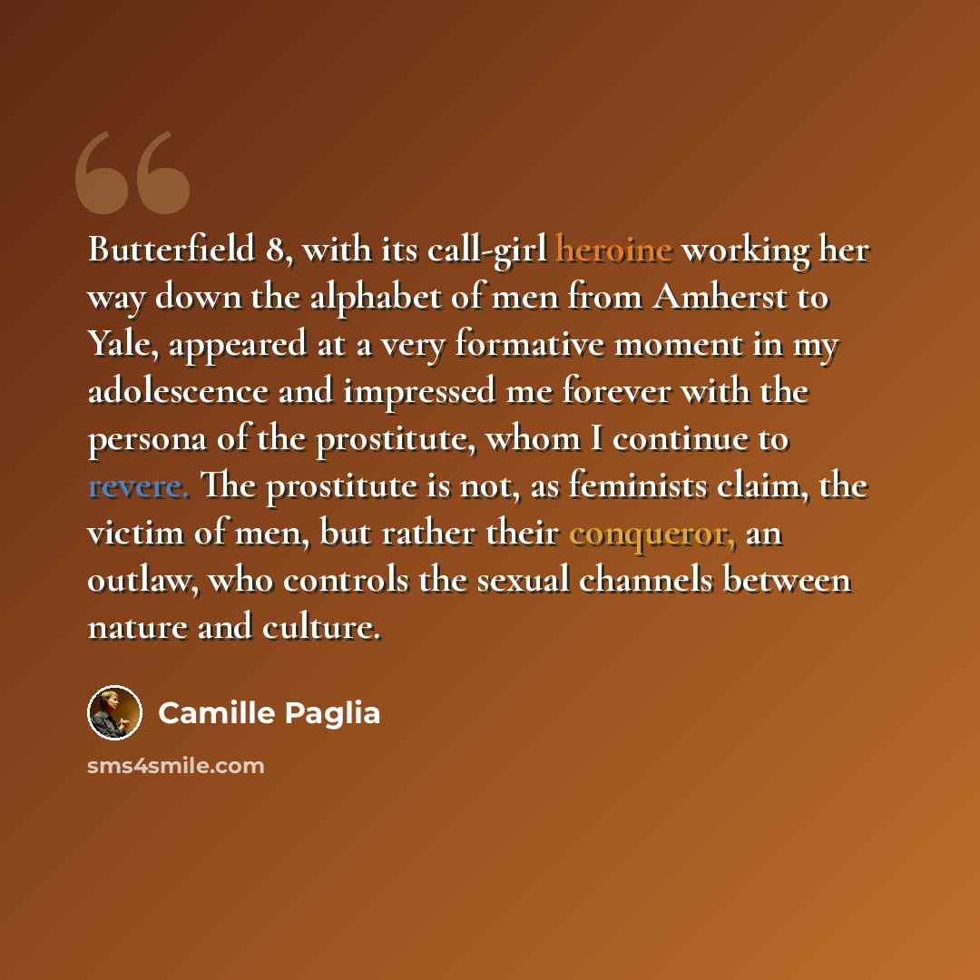“Butterfield 8, with its call-girl heroine working her way down the alphabet of men from Amherst to Yale, appeared at a very formative moment in my adolescence and impressed me forever with the persona of the prostitute, whom I continue to revere. The prostitute is not, as feminists claim, the…” quote by Camille Paglia