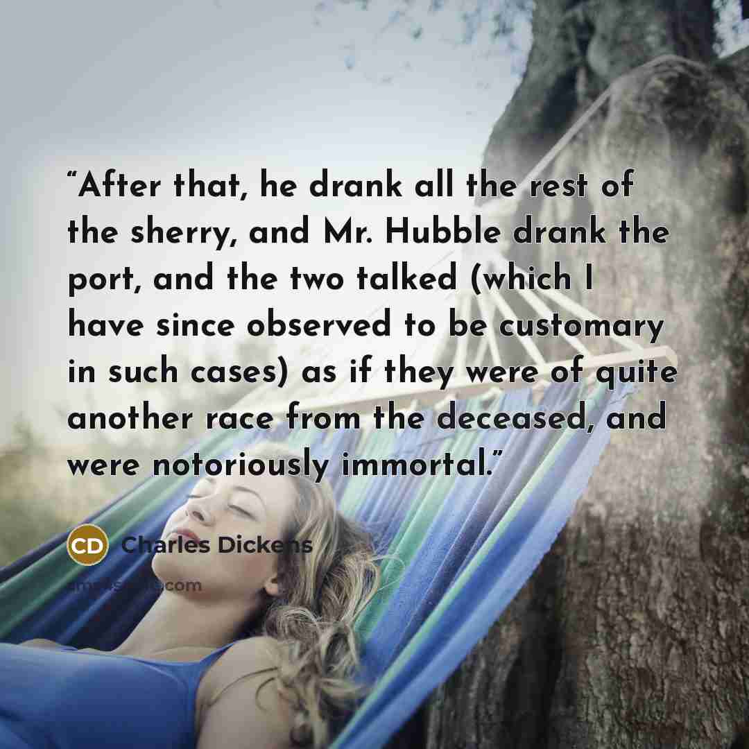 “After that, he drank all the rest of the sherry, and Mr. Hubble drank the port, and the two talked (which I have since observed to be customary in such cases) as if they were of quite another race from the deceased, and were notoriously immortal.” quote by Charles Dickens