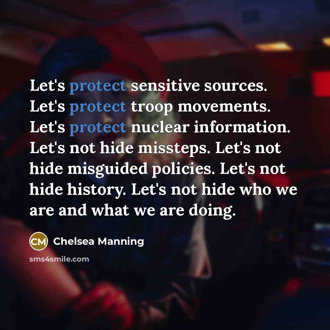 “Let's protect sensitive sources. Let's protect troop movements. Let's protect nuclear information. Let's not hide missteps. Let's not hide misguided policies. Let's not hide history. Let's not hide who we are and what we are doing.” quote by Chelsea Manning