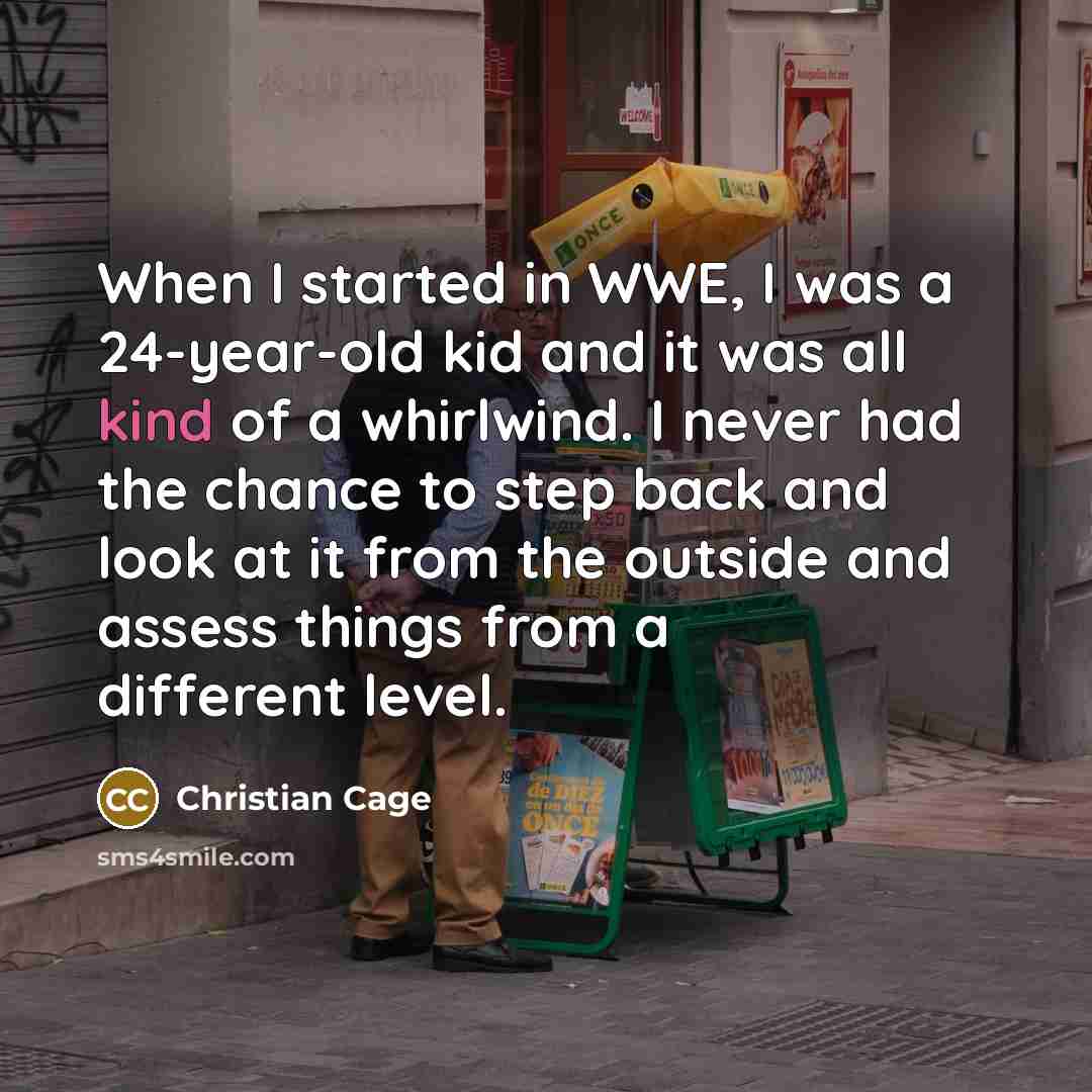 “When I started in WWE, I was a 24-year-old kid and it was all kind of a whirlwind. I never had the chance to step back and look at it from the outside and assess things from a different level.” quote by Christian Cage