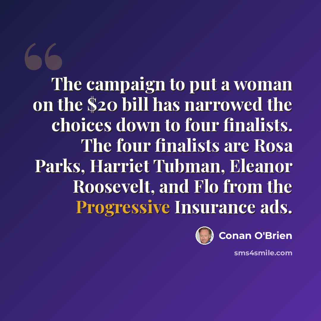 “The campaign to put a woman on the $20 bill has narrowed the choices down to four finalists. The four finalists are Rosa Parks, Harriet Tubman, Eleanor Roosevelt, and Flo from the Progressive Insurance ads.” quote by Conan O'Brien