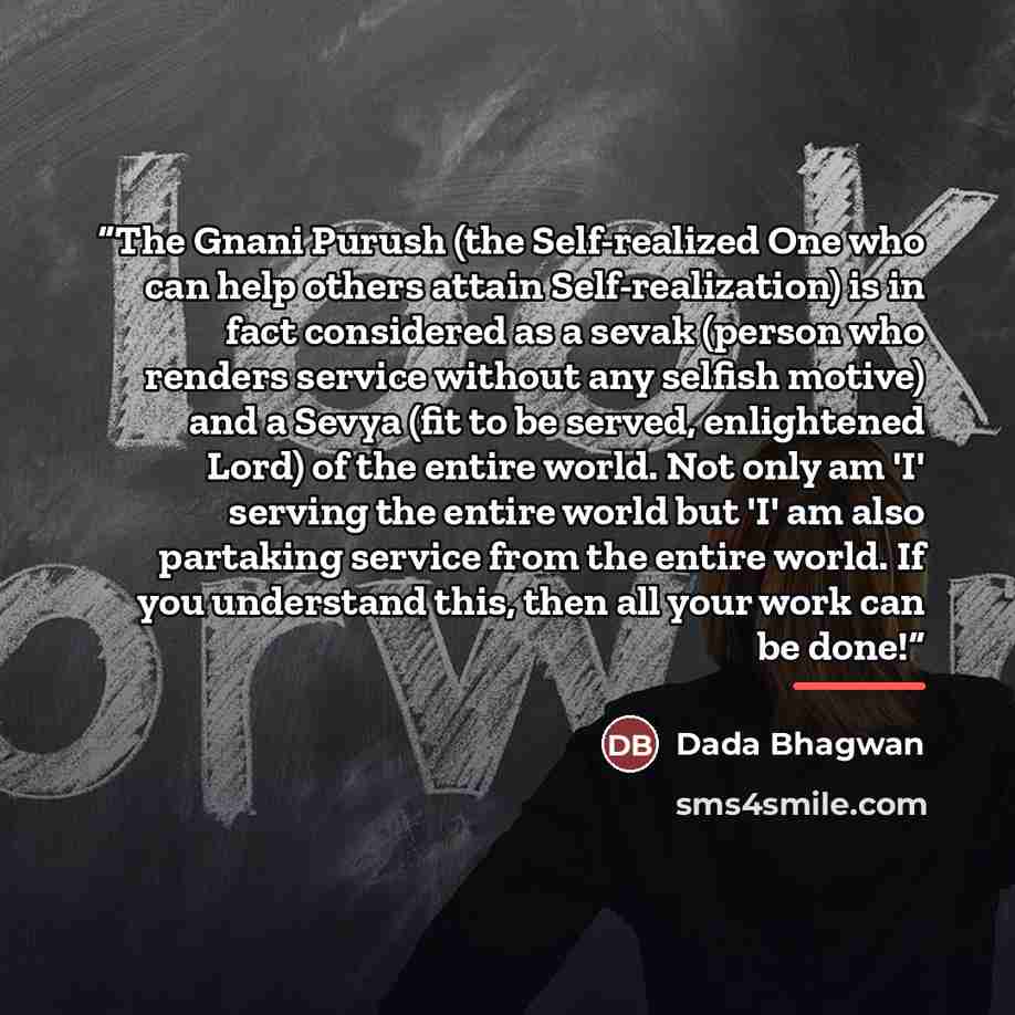 “The Gnani Purush (the Self-realized One who can help others attain Self-realization) is in fact considered as a sevak (person who renders service without any selfish motive) and a Sevya (fit to be served, enlightened Lord) of the entire world. Not only am 'I' serving the entire world but 'I' am…” quote by Dada Bhagwan