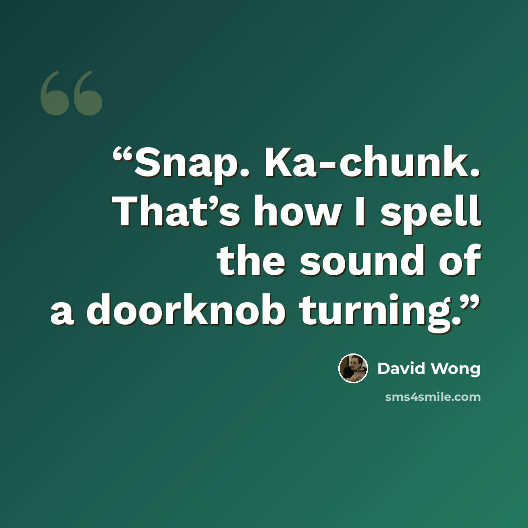 “Snap. Ka-chunk. That’s how I spell the sound of a doorknob turning.” quote by David Wong