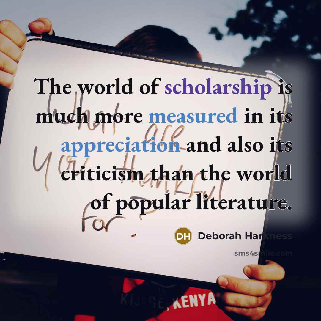 “The world of scholarship is much more measured in its appreciation and also its criticism than the world of popular literature.” quote by Deborah Harkness