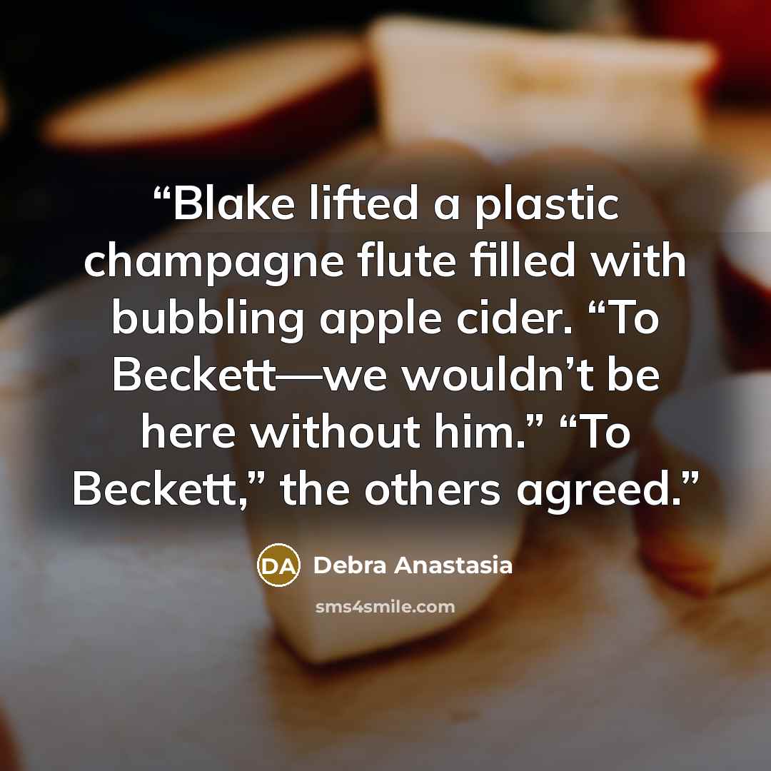 “Blake lifted a plastic champagne flute filled with bubbling apple cider. “To Beckett—we wouldn’t be here without him.” “To Beckett,” the others agreed.” quote by Debra Anastasia