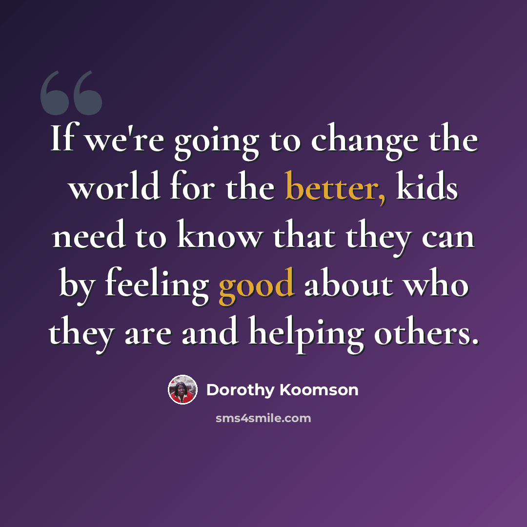 “If we're going to change the world for the better, kids need to know that they can by feeling good about who they are and helping others.” quote by Dorothy Koomson