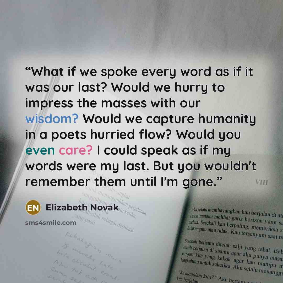 “What if we spoke every word as if it was our last? Would we hurry to impress the masses with our wisdom? Would we capture humanity in a poets hurried flow? Would you even care? I could speak as if my words were my last. But you wouldn't remember them until I'm gone.” quote by Elizabeth Novak