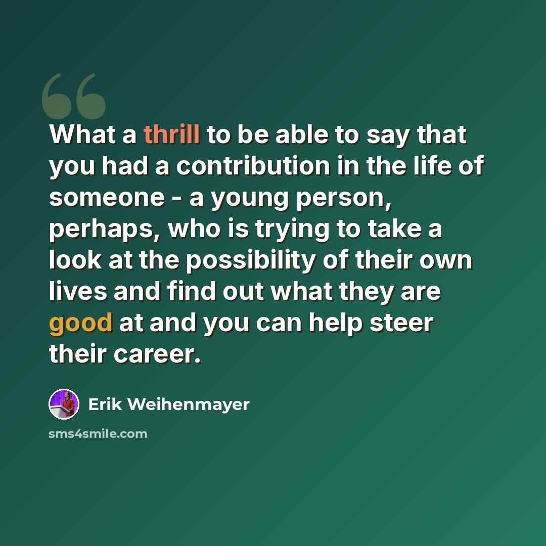“What a thrill to be able to say that you had a contribution in the life of someone - a young person, perhaps, who is trying to take a look at the possibility of their own lives and find out what they are good at and you can help steer their career.” quote by Erik Weihenmayer