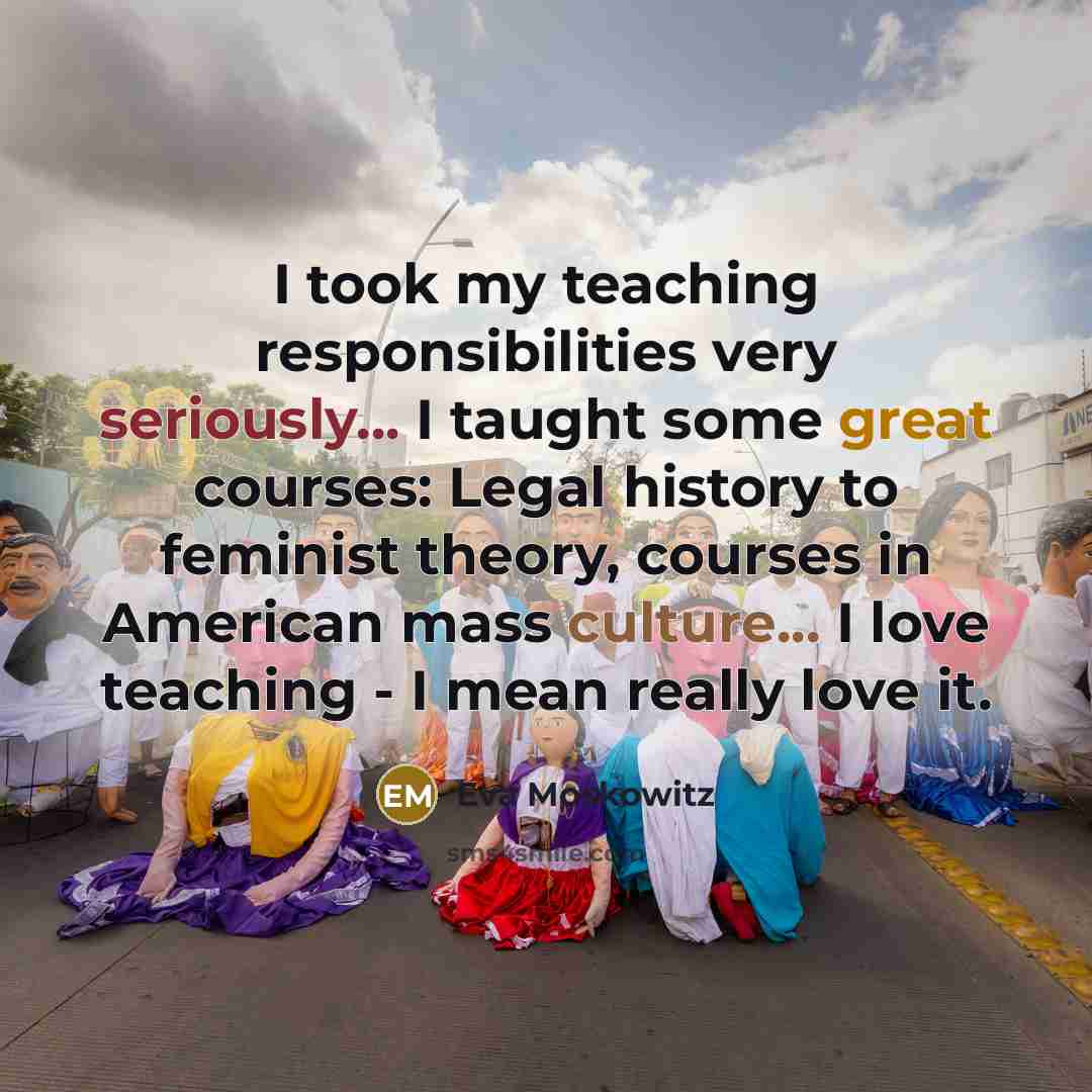 “I took my teaching responsibilities very seriously... I taught some great courses: Legal history to feminist theory, courses in American mass culture... I love teaching - I mean really love it.” quote by Eva Moskowitz