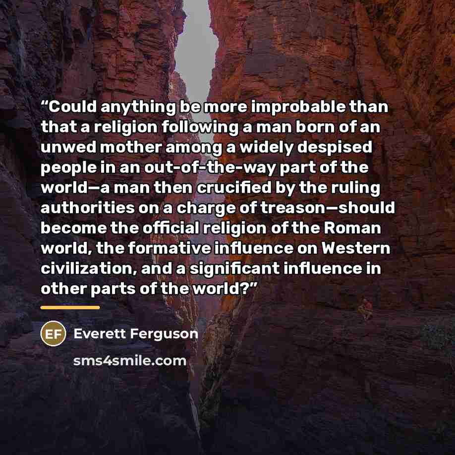 “Could anything be more improbable than that a religion following a man born of an unwed mother among a widely despised people in an out-of-the-way part of the world—a man then crucified by the ruling authorities on a charge of treason—should become the official religion of the Roman world, the…” quote by Everett Ferguson
