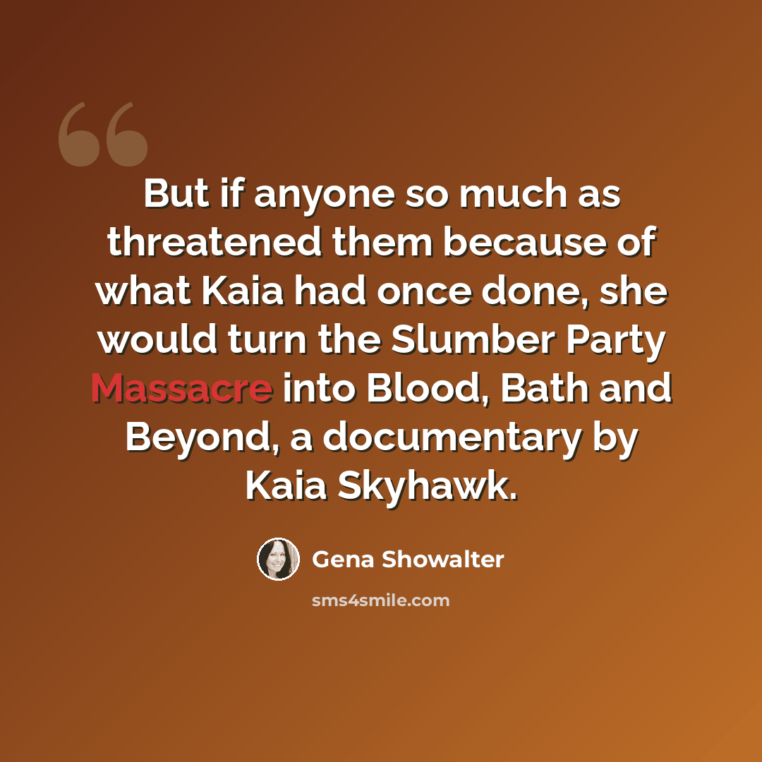 “But if anyone so much as threatened them because of what Kaia had once done, she would turn the Slumber Party Massacre into Blood, Bath and Beyond, a documentary by Kaia Skyhawk.” quote by Gena Showalter
