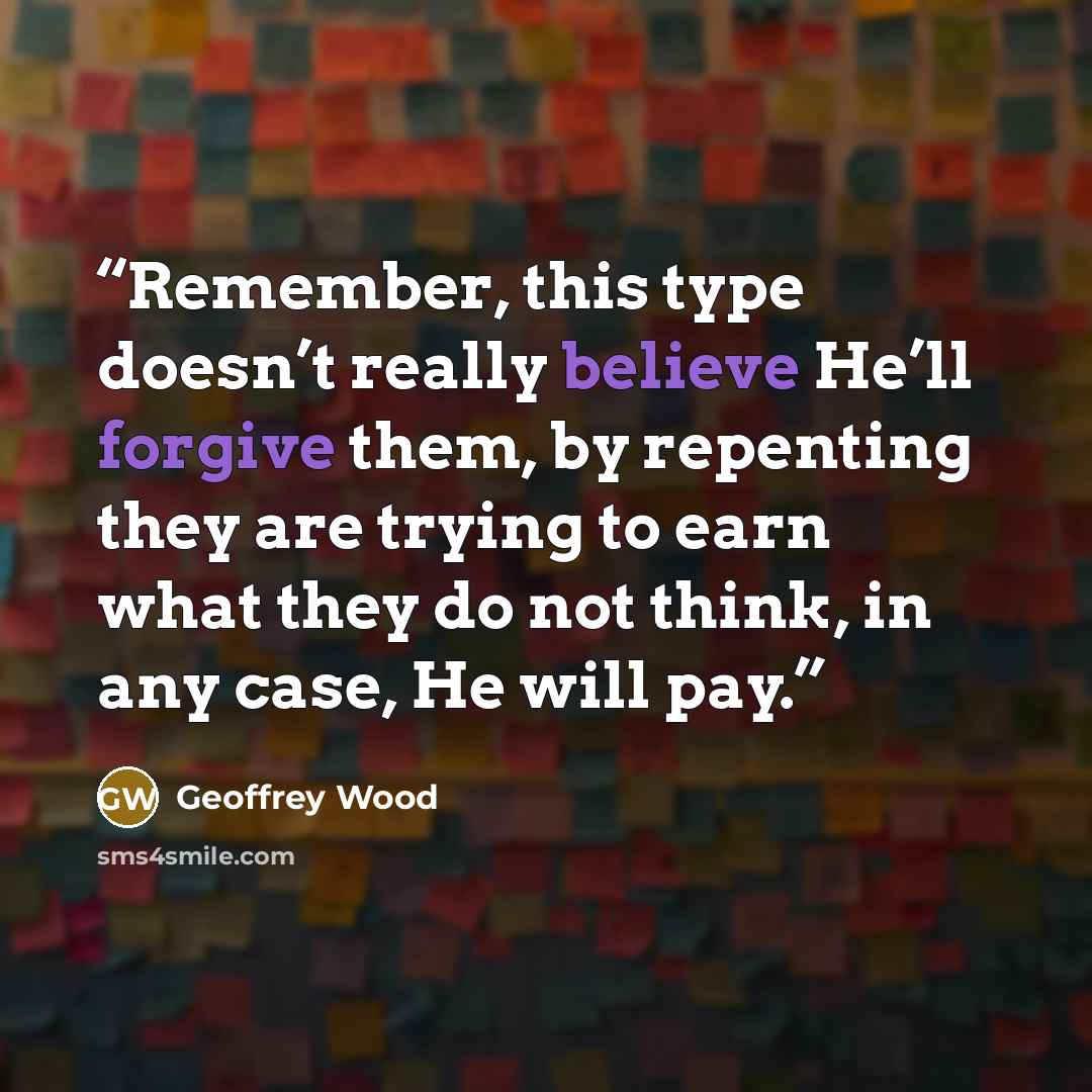 “Remember, this type doesn’t really believe He’ll forgive them, by repenting they are trying to earn what they do not think, in any case, He will pay.” quote by Geoffrey Wood