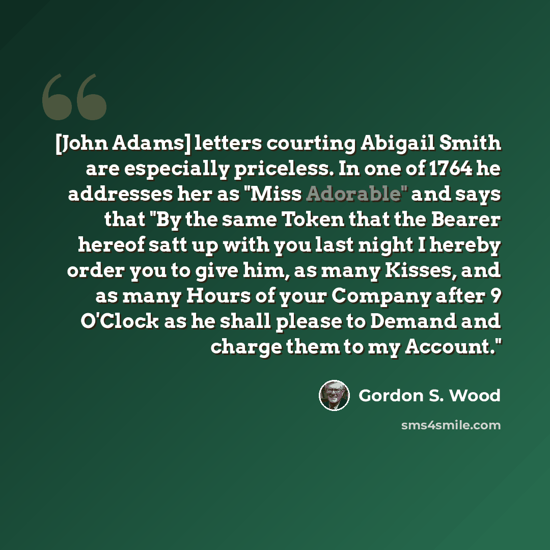 “[John Adams] letters courting Abigail Smith are especially priceless. In one of 1764 he addresses her as "Miss Adorable" and says that "By the same Token that the Bearer hereof satt up with you last night I hereby order you to give him, as many Kisses, and as many Hours of your Company after 9…” quote by Gordon S. Wood