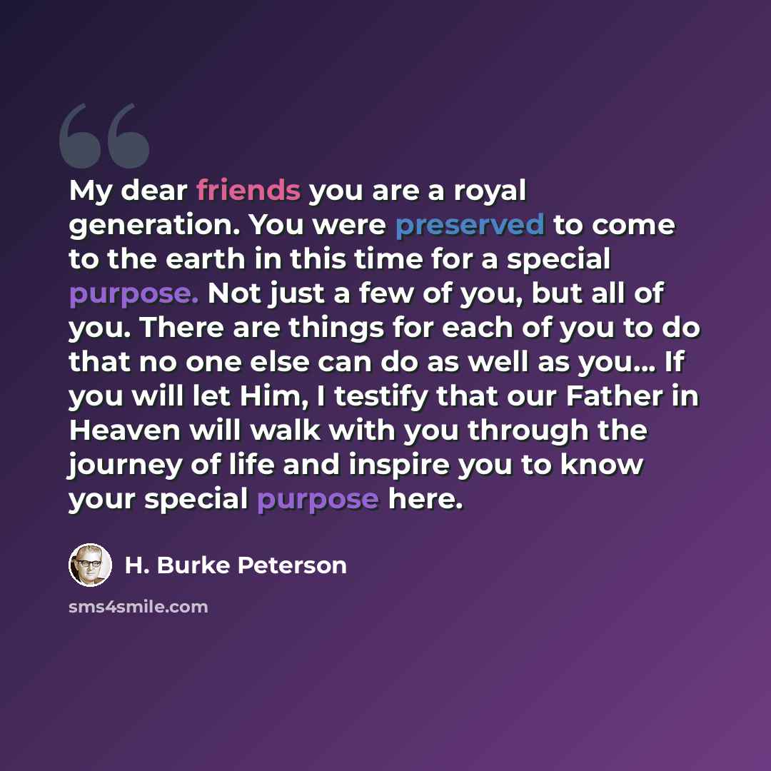 “My dear friends you are a royal generation. You were preserved to come to the earth in this time for a special purpose. Not just a few of you, but all of you. There are things for each of you to do that no one else can do as well as you… If you will let Him, I testify that our Father in Heaven…” quote by H. Burke Peterson