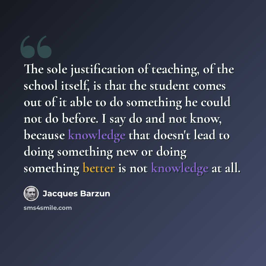 “The sole justification of teaching, of the school itself, is that the student comes out of it able to do something he could not do before. I say do and not know, because knowledge that doesn't lead to doing something new or doing something better is not knowledge at all.” quote by Jacques Barzun